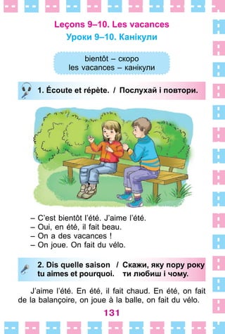 131
Leçons 9–10. Les vacances
Уроки 9–10. Канікули
bientôt – скоро
les vacances – канікули
1. Écoute et répète. / Послухай і повтори.
– C’est bientôt l’été . J’aime l’été .
– Oui, en été, il fait beau .
– On a des vacances !
– On joue . On fait du vélo .
2. Dis quelle saison / Скажи, яку пору року
tu aimes et pourquoi. ти любиш і чому.
J’aime l’été . En été, il fait chaud . En été, on fait
de la balançoire, on joue à la balle, on fait du vélo .
bientôt – скоро
les vacances – канікули
1. Écoute et répète. / Послухай і повтори.
2. Dis quelle saison / Скажи, яку пору року
tu aimes et pourquoi. ти любиш і чому.
 