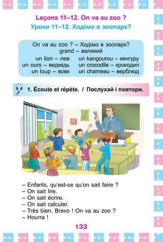 133
Leçons 11–12. On va au zoo ?
Уроки 11–12. Ходімо в зоопарк?
On va au zoo ? – Ходімо в зоопарк?
grand – великий
un lion – лев
un ours – ведмідь
un loup – вовк
un kangourou – кенгуру
un crocodile – крокодил
un chameau – верблюд
1. Écoute et répète. / Послухай і повтори.
– Enfants, qu’est-ce qu’on sait faire ?
– On sait lire .
– On sait écrire .
– On sait calculer .
– Très bien . Bravo ! On va au zoo ?
– Hourra !
On va au zoo ? – Ходімо в зоопарк?
grand – великий
un lion – лев
un ours – ведмідь
un loup – вовк
un kangourou – кенгуру
un crocodile – крокодил
un chameau – верблюд
1. Écoute et répète. / Послухай і повтори.
 