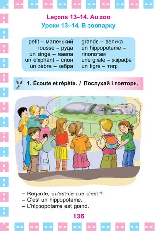 136
Leçons 13–14. Au zoo
Уроки 13–14. B зоопаркy
petit – маленький
rousse – руда
un singe – мавпа
un éléphant – слон
un zèbre – зебра
grande – велика
un hippopotame –
гіпопотам
une girafe – жирафа
un tigre – тигр
1. Écoute et répète. / Послухай і повтори.
– Regarde, qu’est-ce que c’est ?
– C’est un hippopotame .
– L’hippopotame est grand .
petit – маленький
rousse – руда
un singe – мавпа
un éléphant – слон
un zèbre – зебра
grande – велика
un hippopotame –
гіпопотам
une girafe – жирафа
un tigre – тигр
1. Écoute et répète. / Послухай і повтори.
 
