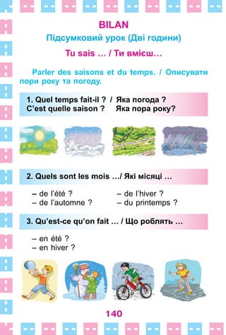 140
BILAN
Підсумковий урок (Дві години)
Tu sais … / Ти вмієш…
Parler des saisons et du temps. / Описувати
пори року та погоду.
1. Quel temps fait-il ? / Яка погода ?
C’est quelle saison ? Яка пора року?
2. Quels sont les mois …/ Які місяці …
– de l’été ? – de l’hiver ?
– de l’automne ? – du printemps ?
3. Qu’est-ce qu’on fait … / Що роблять …
– en été ?
– en hiver ?
1. Quel temps fait-il ? / Яка погода ?
C’est quelle saison ? Яка пора року?
2. Quels sont les mois …/ Які місяці …
3. Qu’est-ce qu’on fait … / Що роблять …
 