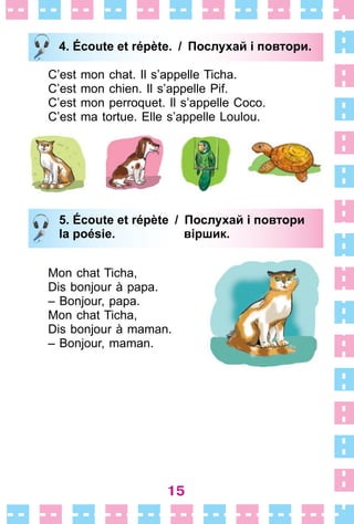 15
4. Écoute et répète. / Послухай i повтори.
C’est mon chat . Il s’appelle Ticha .
C’est mon chien . Il s’appelle Pif .
C’est mon perroquet . Il s’appelle Coco .
C’est ma tortue . Elle s’appelle Loulou .
5. Écoute et répète / Послухай i повтори
la poésie. віршик.
Mon chat Ticha,
Dis bonjour à papa .
– Bonjour, papa .
Mon chat Ticha,
Dis bonjour à maman .
– Bonjour, maman .
4. Écoute et répète. / Послухай i повтори.
5. Écoute et répète / Послухай i повтори
la poésie. віршик.
 