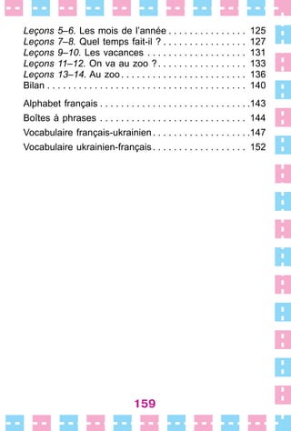 159
Leçons 5–6. Les mois de l’année  .  .  .  .  .  .  .  .  .  .  .  .  .  .  . 125
Leçons 7–8. Quel temps fait-il ?  .  .  .  .  .  .  .  .  .  .  .  .  .  .  .  . 127
Leçons 9–10. Les vacances  .  .  .  .  .  .  .  .  .  .  .  .  .  .  .  .  .  .  . 131
Leçons 11–12. On va au zoo ? .  .  .  .  .  .  .  .  .  .  .  .  .  .  .  .  . 133
Leçons 13–14. Au zoo .  .  .  .  .  .  .  .  .  .  .  .  .  .  .  .  .  .  .  .  .  .  .  . 136
Bilan . . . . . . . . . . . . . . . . . . . . . . . . . . . . . . . . . . . . . . 140
Alphabet français  .  .  .  .  .  .  .  .  .  .  .  .  .  .  .  .  .  .  .  .  .  .  .  .  .  .  . .143
Boîtes à phrases .  .  .  .  .  .  .  .  .  .  .  .  .  .  .  .  .  .  .  .  .  .  .  .  .  .  .  .  . 144
Vocabulaire français-ukrainien .  .  .  .  .  .  .  .  .  .  .  .  .  .  .  .  . .147
Vocabulaire ukrainien-français .  .  .  .  .  .  .  .  .  .  .  .  .  .  .  .  .  . 152
 