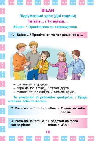 16
BILAN
Підсумковий урок (Дві години)
Tu sais… / Ти вмієш…
Saluer. / Привітатися та попрощатися.
1. Salue… / Привітайся та попрощайся з …
– ton ami(e). / другом.
– papa de ton ami(e). / татом друга.
– maman de ton ami(e). / мамою друга.
Te présenter et présenter quelqu’un. / Пред-
ставити себе та когось.
2. Dis comment tu t’appelles. / Скажи, як тебе
звати.
3. Présente ta famille / Представ на фото
sur ta photo. свою сім’ю.
1. Salue… / Привітайся та попрощайся з …
2. Dis comment tu t’appelles. / Скажи, як тебе
звати.
3. Présente ta famille / Представ на фото
sur ta photo. свою сім’ю.
 