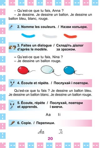 20
– Qu’est-ce que tu fais, Anna ?
– Je dessine . Je dessine un ballon . Je dessine un
ballon bleu, blanc, rouge .
2. Nomme les couleurs. / Назви кольори.
3. Faites un dialogue / Складіть діалог
d’après le modèle. за зразком.
– Qu’est-ce que tu fais, Nina ?
– Je dessine un ballon rouge .
4. Écoute et répète. / Послухай і повтори.
Qu’est-ce que tu fais ? Je dessine un ballon bleu .
Je dessine un ballon blanc . Je dessine un ballon rouge .
5. Écoute, répète / Послухай, повтори
et apprends. і вивчи.
Aa Ii
6. Copie. / Перепиши.
2. Nomme les couleurs. / Назви кольори.
3. Faites un dialogue / Складіть діалог
d’après le modèle. за зразком.
4. Écoute et répète. / Послухай і повтори.
5. Écoute, répète / Послухай, повтори
et apprends. і вивчи.
6. Copie. / Перепиши.
 