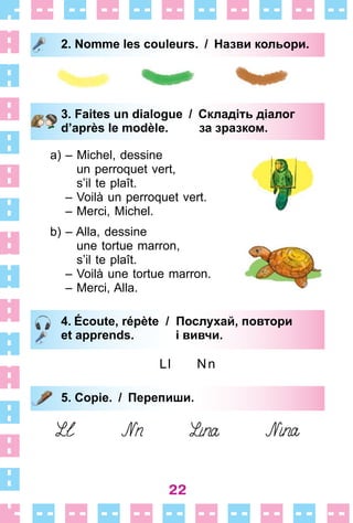 22
2. Nomme les couleurs. / Назви кольори.
3. Faites un dialogue / Складіть діалог
d’après le modèle. за зразком.
a) – Michel, dessine
un perroquet vert,
s’il te plaît .
– Voilà un perroquet vert .
– Merci, Michel .
b) – Alla, dessine
une tortue marron,
s’il te plaît .
– Voilà une tortue marron .
– Merci, Alla .
4. Écoute, répète / Послухай, повтори
et apprends. і вивчи.
Ll Nn
5. Copie. / Перепиши.
2. Nomme les couleurs. / Назви кольори.
3. Faites un dialogue / Складіть діалог
d’après le modèle. за зразком.
4. Écoute, répète / Послухай, повтори
et apprends. і вивчи.
5. Copie. / Перепиши.
 