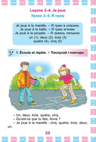 23
Leçons 3–4. Je joue
Уроки 3–4. Я граю
Je joue à la marelle. – Я граю в класики.
Je joue à la balle. – Я граю м’ячем.
Je joue à la poupée. – Я граюсь лялькою.
un (1), deux (2), trois (3)
quatre (4), cinq (5)
1. Écoute et répète. / Послухай і повтори.
– Un, deux, trois, quatre, cinq .
– Qu’est-ce que tu fais, Anna ?
– Je joue à la marelle : cinq, quatre, trois, deux,
un .
Je joue à la marelle. – Я граю в класики.
Je joue à la balle. – Я граю м’ячем.
Je joue à la poupée. – Я граюсь лялькою.
un (1), deux (2), trois (3)
quatre (4), cinq (5)
1. Écoute et répète. / Послухай і повтори.
 