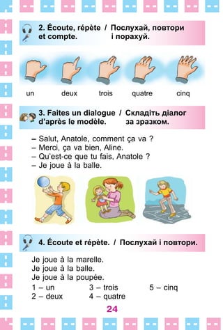 24
2. Écoute, répète / Послухай, повтори
et compte. і порахуй.
un deux trois quatre cinq
3. Faites un dialogue / Складіть діалог
d’après le modèle. за зразком.
– Salut, Anatole, comment ça va ?
– Merci, ça va bien, Aline .
– Qu’est-ce que tu fais, Anatole ?
– Je joue à la balle .
4. Écoute et répète. / Послухай i повтори.
Je joue à la marelle .
Je joue à la balle .
Je joue à la poupée .
1 – un 3 – trois 5 – cinq
2 – deux 4 – quatre
2. Écoute, répète / Послухай, повтори
et compte. і порахуй.
3. Faites un dialogue / Складіть діалог
d’après le modèle. за зразком.
4. Écoute et répète. / Послухай i повтори.
 
