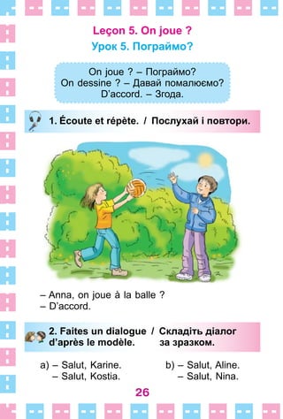 26
Leçon 5. On joue ?
Урок 5. Пограймо?
On joue ? – Пограймо?
On dessine ? – Давай помалюємо?
D’accord. – Згода.
1. Écoute et répète. / Послухай і повтори.
– Anna, on joue à la balle ?
– D’accord .
2. Faites un dialogue / Складіть діалог
d’après le modèle. за зразком.
a) – Salut, Karine .
– Salut, Kostia .
b) – Salut, Aline .
– Salut, Nina .
On joue ? – Пограймо?
On dessine ? – Давай помалюємо?
D’accord. – Згода.
1. Écoute et répète. / Послухай і повтори.
2. Faites un dialogue / Складіть діалог
d’après le modèle. за зразком.
 