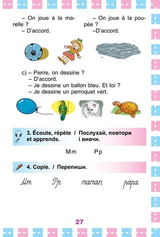 27
– On joue à la ma-
relle ?
– D’accord .
– On joue à la pou-
pée ?
–D’accord .
c) – Pierre, on dessine ?
– D’accord .
– Je dessine un ballon bleu . Et toi ?
– Je dessine un perroquet vert .
3. Écoute, répète / Послухай, повтори
et apprends. і вивчи.
Mm Pp
4. Copie. / Перепиши.
3. Écoute, répète / Послухай, повтори
et apprends. і вивчи.
4. Copie. / Перепиши.
 