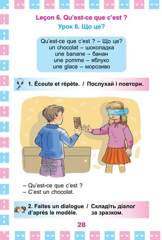 28
Leçon 6. Qu’est-ce que c’est ?
Урок 6. Що це?
Qu’est-ce que c’est ? – Що це?
un chocolat – шоколадка
une banane – банан
une pomme – яблуко
une glace – морозиво
1. Écoute et répète. / Послухай і повтори.
– Qu’est-ce que c’est ?
– C’est un chocolat .
2. Faites un dialogue / Складіть діалог
d’après le modèle. за зразком.
Qu’est-ce que c’est ? – Що це?
un chocolat – шоколадка
une banane – банан
une pomme – яблуко
une glace – морозиво
1. Écoute et répète. / Послухай і повтори.
2. Faites un dialogue / Складіть діалог
d’après le modèle. за зразком.
 