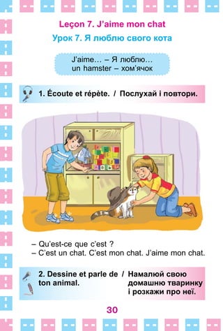 30
Leçon 7. J’aime mon chat
Урок 7. Я люблю свого кота
J’aime… – Я люблю…
un hamster – хом’ячок
1. Écoute et répète. / Послухай і повтори.
– Qu’est-ce que c’est ?
– C’est un chat . C’est mon chat . J’aime mon chat .
2. Dessine et parle de / Намалюй свою
ton animal. домашню тваринку
і розкажи про неї.
J’aime… – Я люблю…
un hamster – хом’ячок
1. Écoute et répète. / Послухай і повтори.
2. Dessine et parle de / Намалюй свою
ton animal. домашню тваринку
і розкажи про неї.
 