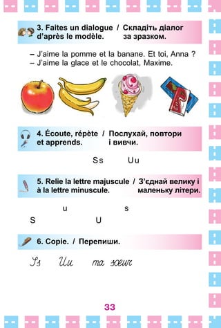 33
3. Faites un dialogue / Складіть діалог
d’après le modèle. за зразком.
– J’aime la pomme et la banane . Et toi, Anna ?
– J’aime la glace et le chocolat, Maxime .
4. Écoute, répète / Послухай, повтори
et apprends. і вивчи.
Ss Uu
5. Relie la lettre majuscule / З’єднай велику і
à la lettre minuscule. маленьку літери.
u s
S U
6. Copie. / Перепиши.
3. Faites un dialogue / Складіть діалог
d’après le modèle. за зразком.
4. Écoute, répète / Послухай, повтори
et apprends. і вивчи.
5. Relie la lettre majuscule / З’єднай велику і
à la lettre minuscule. маленьку літери.
6. Copie. / Перепиши.
 