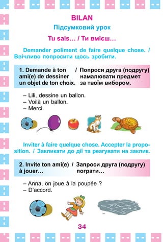 34
BILAN
Підсумковий урок
Tu sais… / Ти вмієш…
Demander poliment de faire quelque chose. /
Ввічливо попросити щось зробити.
1. Demande à ton / Попроси друга (подругу)
ami(e) de dessiner намалювати предмет
un objet de ton choix. за твоїм вибором.
– Lili, dessine un ballon .
– Voilà un ballon .
– Merci .
Inviter à faire quelque chose. Accepter la propo-
sition. / Закликати до дії та реагувати на заклик.
2. Invite ton ami(e) / Запроси друга (подругу)
à jouer… пограти…
– Anna, on joue à la poupée ?
– D’accord .
1. Demande à ton / Попроси друга (подругу)
ami(e) de dessiner намалювати предмет
un objet de ton choix. за твоїм вибором.
2. Invite ton ami(e) / Запроси друга (подругу)
à jouer… пограти…
 