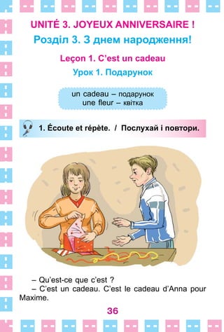 36
UNITÉ 3. JOYEUX ANNIVERSAIRE !
Розділ 3. З днем народження!
Leçon 1. C’est un cadeau
Урок 1. Подарунок
un cadeau – подарунок
une fleur – квітка
1. Écoute et répète. / Послухай і повтори.
– Qu’est-ce que c’est ?
– C’est un cadeau . C’est le cadeau d’Anna pour
Maxime .
un cadeau – подарунок
une fleur – квітка
1. Écoute et répète. / Послухай і повтори.
 