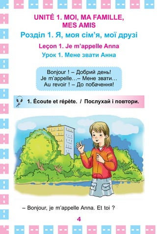4
UNITÉ 1. MOI, MA FAMILLE,
MES AMIS
Розділ 1. Я, моя сім’я, мої друзі
Leçon 1. Je m’appelle Anna
Урок 1. Мене звати Анна
Bonjour ! – Добрий день!
Je m’appelle…– Мене звати…
Au revoir ! – До побачення!
1. Écoute et répète. / Послухай і повтори.
– Bonjour, je m’appelle Anna . Et toi ?
Bonjour ! – Добрий день!
Je m’appelle…– Мене звати…
Au revoir ! – До побачення!
1. Écoute et répète. / Послухай і повтори.
 