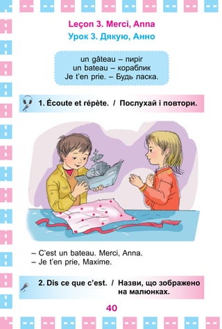 40
Leçon 3. Merci, Anna
Урок 3. Дякую, Анно
un gâteau – пиріг
un bateau – кораблик
Je t’en prie. – Будь ласка.
1. Écoute et répète. / Послухай і повтори.
– C’est un bateau . Merci, Anna .
– Je t’en prie, Maxime .
2. Dis ce que c’est. / Назви, що зображено
на малюнках.
un gâteau – пиріг
un bateau – кораблик
Je t’en prie. – Будь ласка.
1. Écoute et répète. / Послухай і повтори.
2. Dis ce que c’est. / Назви, що зображено
на малюнках.
 