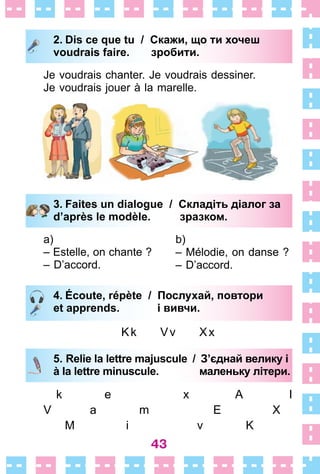 43
2. Dis ce que tu / Скажи, що ти хочеш
voudrais faire. зробити.
Je voudrais chanter . Je voudrais dessiner .
Je voudrais jouer à la marelle .
3. Faites un dialogue / Складіть діалог за
d’après le modèle. зразком.
a)
– Estelle, on chante ?
– D’accord .
b)
– Mélodie, on danse ?
– D’accord .
4. Écoute, répète / Послухай, повтори
et apprends. і вивчи.
Kk Vv Xx
5. Relie la lettre majuscule / З’єднай велику і
à la lettre minuscule. маленьку літери.
k e x A I
V a m E X
M i v K
2. Dis ce que tu / Скажи, що ти хочеш
voudrais faire. зробити.
3. Faites un dialogue / Складіть діалог за
d’après le modèle. зразком.
4. Écoute, répète / Послухай, повтори
et apprends. і вивчи.
5. Relie la lettre majuscule / З’єднай велику і
à la lettre minuscule. маленьку літери.
 
