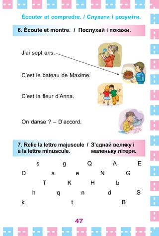 47
Écouter et compredre. / Слухати і розуміти.
6. Écoute et montre. / Послухай і покажи.
J’ai sept ans .
C’est le bateau de Maxime .
C’est la fleur d’Anna.
On danse ? – D’accord .
7. Relie la lettre majuscule / З’єднай велику і
à la lettre minuscule. маленьку літери.
s g Q A E
D a e N G
T K H b
h q n d S
k t B
6. Écoute et montre. / Послухай і покажи.
7. Relie la lettre majuscule / З’єднай велику і
à la lettre minuscule. маленьку літери.
 