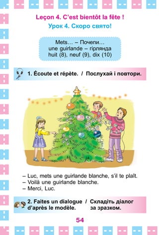 54
Leçon 4. C’est bientôt la fête !
Урок 4. Скоро свято!
Mets… – Почепи…
une guirlande – гірлянда
huit (8), neuf (9), dix (10)
1. Écoute et répète. / Послухай і повтори.
– Luc, mets une guirlande blanche, s’il te plaît .
– Voilà une guirlande blanche .
– Merci, Luc .
2. Faites un dialogue / Складіть діалог
d’après le modèle. за зразком.
Mets… – Почепи…
une guirlande – гірлянда
huit (8), neuf (9), dix (10)
1. Écoute et répète. / Послухай і повтори.
2. Faites un dialogue / Складіть діалог
d’après le modèle. за зразком.
 