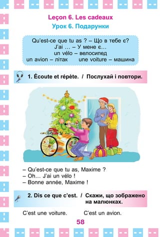 58
Leçon 6. Les cadeaux
Урок 6. Подарунки
Qu’est-ce que tu as ? – Що в тебе є?
J’ai … – У мене є…
un vélo – велосипед
un avion – літак une voiture – машина
1. Écoute et répète. / Послухай і повтори.
– Qu’est-ce que tu as, Maxime ?
– Oh… J’ai un vélo !
– Bonne année, Maxime !
2. Dis ce que c’est. / Скажи, що зображено
на малюнках.
C’est une voiture . C’est un avion .
Qu’est-ce que tu as ? – Що в тебе є?
J’ai … – У мене є…
un vélo – велосипед
un avion – літак une voiture – машина
1. Écoute et répète. / Послухай і повтори.
2. Dis ce que c’est. / Скажи, що зображено
на малюнках.
 