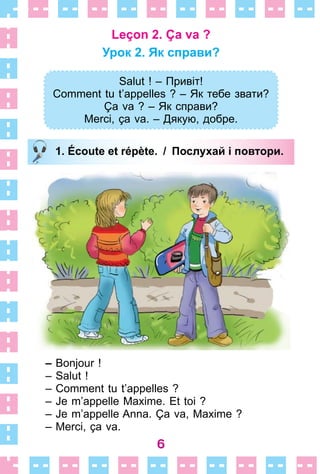 6
Leçon 2. Ça va ?
Урок 2. Як справи?
Salut ! – Привіт!
Comment tu t’appelles ? – Як тебе звати?
Ça va ? – Як справи?
Merci, ça va. – Дякую, добре.
1. Écoute et répète. / Послухай і повтори.
– Bonjour !
– Salut !
– Comment tu t’appelles ?
– Je m’appelle Maxime . Et toi ?
– Je m’appelle Anna . Ça va, Maxime ?
– Merci, ça va .
Salut ! – Привіт!
Comment tu t’appelles ? – Як тебе звати?
Ça va ? – Як справи?
Merci, ça va. – Дякую, добре.
1. Écoute et répète. / Послухай і повтори.
 