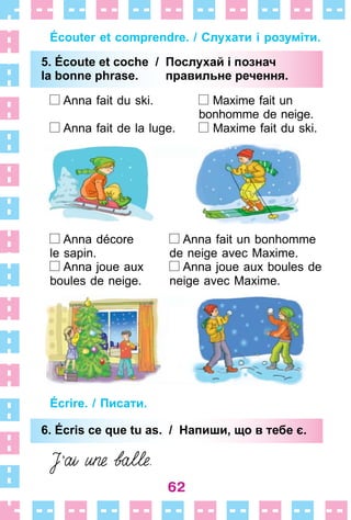 62
Écouter et comprendre. / Слухати і розуміти.
5. Écoute et coche / Послухай і познач
la bonne phrase. правильне речення.
Anna fait du ski . Maxime fait un
bonhomme de neige .
Anna fait de la luge . Maxime fait du ski .
Anna décore Anna fait un bonhomme
le sapin . de neige avec Maxime .
Anna joue aux Anna joue aux boules de
boules de neige . neige avec Maxime .
Écrire. / Писати.
6. Écris ce que tu as. / Напиши, що в тебе є.
5. Écoute et coche / Послухай і познач
la bonne phrase. правильне речення.
6. Écris ce que tu as. / Напиши, що в тебе є.
 