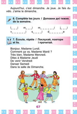 67
Aujourd’hui, c’est dimanche . Je joue . Je fais du
vélo . J’aime le dimanche .
6. Complète les jours / Доповни дні тижня.
de la semaine.
l_ _ _i m_ _ _i m_ _ _ _ _ _i j_ _ _i
v_ _ _ _ _ _i s_ _ _ _i d_ _ _ _ _ _e
7. Écoute, répète / Послухай, повтори
et lis. і прочитай.
Bonjour, Madame Lundi .
Comment ça va, Madame Mardi ?
Très bien, Madame Mercredi .
Dites à Madame Jeudi
De venir Vendredi
Danser Samedi
Dans la salle de Dimanche .
6. Complète les jours / Доповни дні тижня.
de la semaine.
7. Écoute, répète / Послухай, повтори
et lis. і прочитай.
 