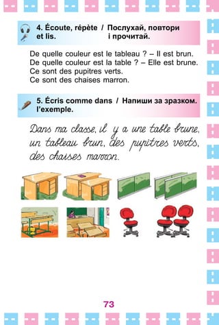 73
4. Écoute, répète / Послухай, повтори
et lis. і прочитай.
De quelle couleur est le tableau ? – Il est brun .
De quelle couleur est la table ? – Elle est brune .
Ce sont des pupitres verts .
Ce sont des chaises marron .
5. Écris comme dans / Напиши за зразком.
l’exemple.
4. Écoute, répète / Послухай, повтори
et lis. і прочитай.
5. Écris comme dans / Напиши за зразком.
l’exemple.
 
