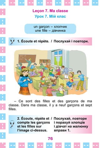 76
Leçon 7. Ma classe
Урок 7. Мій клас
un garçon – хлопчик
une fille – дівчинка
1. Écoute et répète. / Послухай і повтори.
– Ce sont des filles et des garçons de ma
classe . Dans ma classe, il y a neuf garçons et sept
filles.
2. Écoute, répète et / Послухай, повтори
compte les garçons і порахуй хлопців
et les ﬁlles sur і дівчат на малюнку
l’image ci-dessus. вправи 1.
un garçon – хлопчик
une fille – дівчинка
1. Écoute et répète. / Послухай і повтори.
2. Écoute, répète et / Послухай, повтори
compte les garçons і порахуй хлопців
et les ﬁlles sur і дівчат на малюнку
l’image ci-dessus. вправи 1.
 