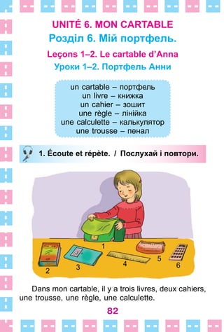 82
UNITÉ 6. MON CARTABLE
Розділ 6. Мій портфель.
Leçons 1–2. Le cartable d’Anna
Уроки 1–2. Портфель Анни
un cartable – портфель
un livre – книжка
un cahier – зошит
une règle – лінійка
une calculette – калькулятор
une trousse – пенал
1. Écoute et répète. / Послухай і повтори.
Dans mon cartable, il y a trois livres, deux cahiers,
une trousse, une règle, une calculette .
un cartable – портфель
un livre – книжка
un cahier – зошит
une règle – лінійка
une calculette – калькулятор
une trousse – пенал
1. Écoute et répète. / Послухай і повтори.
1
2 3 4
5
6
 