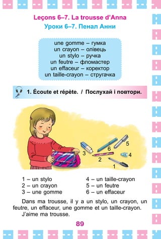 89
Leçons 6–7. La trousse d’Anna
Уроки 6–7. Пенал Анни
une gomme – гумка
un crayon – олівець
un stylo – ручка
un feutre – фломастер
un effaceur – коректор
un taille-crayon – стругачка
1. Écoute et répète. / Послухай і повтори.
1
2
3 4
5
6
1 – un stylo 4 – un taille-crayon
2 – un crayon 5 – un feutre
3 – une gomme 6 – un effaceur
Dans ma trousse, il y a un stylo, un crayon, un
feutre, un effaceur, une gomme et un taille-crayon .
J’aime ma trousse .
une gomme – гумка
un crayon – олівець
un stylo – ручка
un feutre – фломастер
un effaceur – коректор
un taille-crayon – стругачка
1. Écoute et répète. / Послухай і повтори.
 
