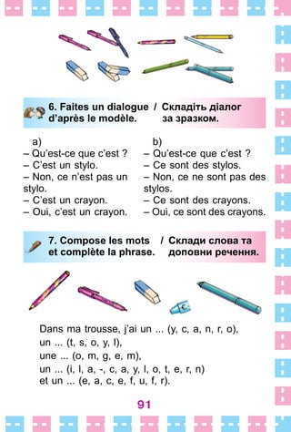 91
6. Faites un dialogue / Складіть діалог
d’après le modèle. за зразком.
a)
– Qu’est-ce que c’est ?
– C’est un stylo .
– Non, ce n’est pas un
stylo .
– C’est un crayon .
– Oui, c’est un crayon .
b)
– Qu’est-ce que c’est ?
– Ce sont des stylos .
– Non, ce ne sont pas des
stylos .
– Ce sont des crayons .
– Oui, ce sont des crayons .
7. Compose les mots / Склади слова та
et complète la phrase. доповни речення.
Dans ma trousse, j’ai un  . . . (y, c, a, n, r, o),
un  . . . (t, s, o, y, l),
une  . . . (o, m, g, e, m),
un  . . . (i, l, a, -, c, a, y, l, o, t, e, r, n)
et un  . . . (e, a, c, e, f, u, f, r) .
6. Faites un dialogue / Складіть діалог
d’après le modèle. за зразком.
7. Compose les mots / Склади слова та
et complète la phrase. доповни речення.
 
