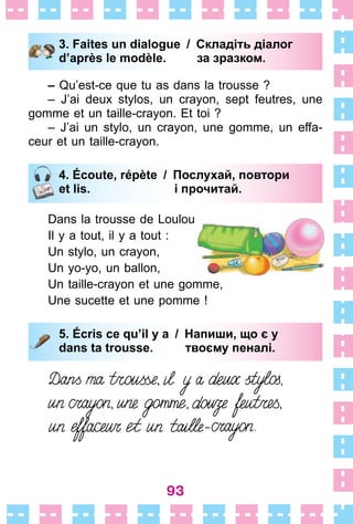 93
3. Faites un dialogue / Складіть діалог
d’après le modèle. за зразком.
– Qu’est-ce que tu as dans la trousse ?
– J’ai deux stylos, un crayon, sept feutres, une
gomme et un taille-crayon . Et toi ?
– J’ai un stylo, un crayon, une gomme, un effa-
ceur et un taille-crayon .
4. Écoute, répète / Послухай, повтори
et lis. і прочитай.
Dans la trousse de Loulou
Il y a tout, il y a tout :
Un stylo, un crayon,
Un yo-yo, un ballon,
Un taille-crayon et une gomme,
Une sucette et une pomme !
5. Écris ce qu’il y a / Напиши, що є у
dans ta trousse. твоєму пеналі.
3. Faites un dialogue / Складіть діалог
d’après le modèle. за зразком.
4. Écoute, répète / Послухай, повтори
et lis. і прочитай.
5. Écris ce qu’il y a / Напиши, що є у
dans ta trousse. твоєму пеналі.
 