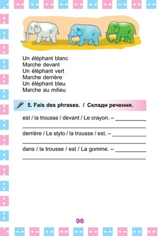 96
Un éléphant blanc
Marche devant
Un éléphant vert
Marche derrière
Un éléphant bleu
Marche au milieu
5. Fais des phrases. / Склади речення.
est / la trousse / devant / Le crayon . – __________
________________________________________
derrière / Le stylo / la trousse / est . – ___________
________________________________________
dans / la trousse / est / La gomme . – __________
________________________________________
5. Fais des phrases. / Склади речення.
 
