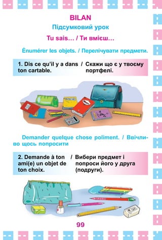 99
BILAN
Підсумковий урок
Tu sais… / Ти вмієш…
Énumérer les objets. / Перелічувати предмети.
1. Dis ce qu’il y a dans / Скажи що є у твоєму
ton cartable. портфелі.
Demander quelque chose poliment. / Ввічли-
во щось попросити
2. Demande à ton / Вибери предмет і
ami(e) un objet de попроси його у друга
ton choix. (подруги).
1. Dis ce qu’il y a dans / Скажи що є у твоєму
ton cartable. портфелі.
2. Demande à ton / Вибери предмет і
ami(e) un objet de попроси його у друга
ton choix. (подруги).
 