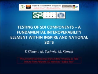 TESTING OF SDI COMPONENTS – A
   FUNDAMENTAL INTEROPERABILITY
ELEMENT WITHIN INSPIRE AND NATIONAL
                SDI’S
        T. Kliment, M. Tuchyňa, M. Kliment

    This presentation has been transmitted remotely as TELE
        lecture from Pallanza (IT) thanks to “BizBiz-Tool”
 