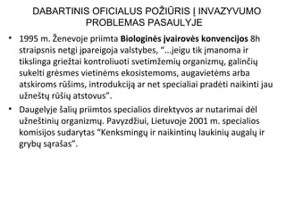 • 1995 m. Ženevoje priimta Biologinės įvairovės konvencijos 8h
straipsnis netgi įpareigoja valstybes, “...jeigu tik įmanoma ir
tikslinga griežtai kontroliuoti svetimžemių organizmų, galinčių
sukelti grėsmes vietinėms ekosistemoms, augavietėms arba
atskiroms rūšims, introdukciją ar net specialiai pradėti naikinti jau
užneštų rūšių atstovus”.
• Daugelyje šalių priimtos specialios direktyvos ar nutarimai dėl
užneštinių organizmų. Pavyzdžiui, Lietuvoje 2001 m. specialios
komisijos sudarytas “Kenksmingų ir naikintinų laukinių augalų ir
grybų sąrašas”.
DABARTINIS OFICIALUS POŽIŪRIS Į INVAZYVUMO
PROBLEMAS PASAULYJE
 