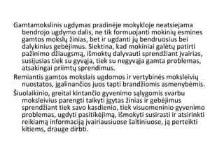 Gamtamokslinis ugdymas pradinėje mokykloje neatsiejama
bendrojo ugdymo dalis, ne tik formuojanti mokinių esmines
gamtos mokslų žinias, bet ir ugdanti jų bendruosius bei
dalykinius gebėjimus. Siektina, kad mokiniai galėtų patirti
pažinimo džiaugsmą, išmoktų dalyvauti sprendžiant įvairias,
susijusias tiek su gyvąja, tiek su negyvąja gamta problemas,
atsakingai priimtų sprendimus.
Remiantis gamtos mokslais ugdomos ir vertybinės moksleivių
nuostatos, įgalinančios juos tapti brandžiomis asmenybėmis.
Šiuolaikinio, greitai kintančio gyvenimo sąlygomis svarbu
moksleivius parengti taikyti įgytas žinias ir gebėjimus
sprendžiant tiek savo kasdienio, tiek visuomeninio gyvenimo
problemas, ugdyti pasitikėjimą, išmokyti susirasti ir atsirinkti
reikiamą informaciją įvairiausiuose šaltiniuose, ją perteikti
kitiems, drauge dirbti.
 