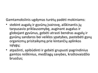 Gamtamokslinis ugdymas turėtų padėti mokiniams:
• stebint augalų ir gyvūnų įvairovę, aiškinantis jų
tarpusavio priklausomybę, auginant augalus ir
globojant gyvūnus, gebėti atrasti bendras augalų ir
gyvūnų sandaros bei veiklos ypatybes, pastebėti gyvų
organizmų prisitaikymą prie kintančių aplinkos
sąlygų;
• atpažinti, apibūdinti ir gebėti grupuoti pagrindinius
gamtos reiškinius, medžiagų savybes, kraštovaizdžio
bruožus;
 