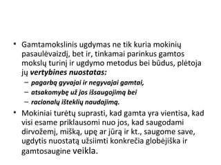 • Gamtamokslinis ugdymas ne tik kuria mokinių
pasaulėvaizdį, bet ir, tinkamai parinkus gamtos
mokslų turinį ir ugdymo metodus bei būdus, plėtoja
jų vertybines nuostatas:
– pagarbą gyvajai ir negyvajai gamtai,
– atsakomybę už jos išsaugojimą bei
– racionalų išteklių naudojimą.
• Mokiniai turėtų suprasti, kad gamta yra vientisa, kad
visi esame priklausomi nuo jos, kad saugodami
dirvožemį, mišką, upę ar jūrą ir kt., saugome save,
ugdytis nuostatą užsiimti konkrečia globėjiška ir
gamtosaugine veikla.
 