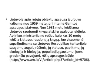 • Lietuvoje apie retųjų objektų apsaugą jau buvo
kalbama nuo 1959 metų, priimtame Gamtos
apsaugos įstatyme. Nuo 1981 metų leidžiama
Lietuvos raudonoji knyga atskiru spalvotu leidiniu.
Aplinkos ministerija ne rečiau kaip kas 10 metų
leidžia Lietuvos raudonąją knygą. Juo visuomenė
supažindinama su Lietuvos Respublikos teritorijoje
saugomų augalų rūšimis, jų statusu, paplitimu, jų
ekologija ir biologija, populiacijų gausumu, joms
gresiančiu pavojumi, rūšių apsaugos būkle
(http://www.am.lt/VI/article.php3?article_id=9706).
 