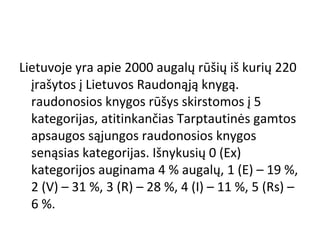 Lietuvoje yra apie 2000 augalų rūšių iš kurių 220
įrašytos į Lietuvos Raudonąją knygą.
raudonosios knygos rūšys skirstomos į 5
kategorijas, atitinkančias Tarptautinės gamtos
apsaugos sąjungos raudonosios knygos
senąsias kategorijas. Išnykusių 0 (Ex)
kategorijos auginama 4 % augalų, 1 (E) – 19 %,
2 (V) – 31 %, 3 (R) – 28 %, 4 (I) – 11 %, 5 (Rs) –
6 %.
 