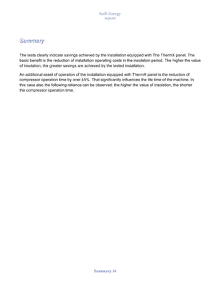 SolX Energy
report
• • •
Summary 16
Summary
The tests clearly indicate savings achieved by the installation equipped with The ThermX panel. The
basic benefit is the reduction of installation operating costs in the insolation period. The higher the value
of insolation, the greater savings are achieved by the tested installation.
An additional asset of operation of the installation equipped with ThermX panel is the reduction of
compressor operation time by over 45%. That significantly influences the life time of the machine. In
this case also the following reliance can be observed: the higher the value of insolation, the shorter
the compressor operation time.
 