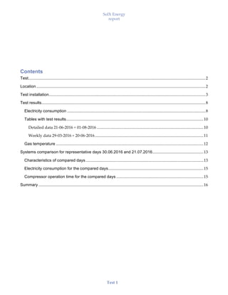 SolX Energy
report
• • •
Test 1
Contents
Test.............................................................................................................................................................................2
Location .....................................................................................................................................................................2
Test installation.........................................................................................................................................................3
Test results................................................................................................................................................................8
Electricity consumption .......................................................................................................................................8
Tables with test results......................................................................................................................................10
Detailed data 21-06-2016 ÷ 01-08-2016 ........................................................................................................10
Weekly data 29-03-2016 ÷ 20-06-2016..........................................................................................................11
Gas temperature ................................................................................................................................................12
Systems comparison for representative days 30.06.2016 and 21.07.2016..................................................13
Characteristics of compared days...................................................................................................................13
Electricity consumption for the compared days.............................................................................................15
Compressor operation time for the compared days .....................................................................................15
Summary .................................................................................................................................................................16
 