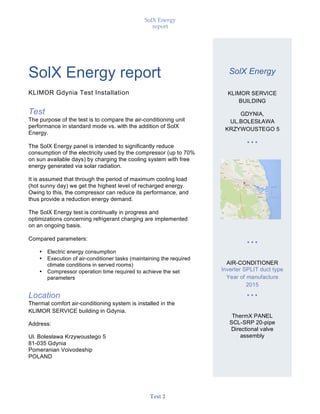SolX Energy
report
• • •
Test 2
SolX Energy report
KLIMOR Gdynia Test Installation
Test
The purpose of the test is to compare the air-conditioning unit
performance in standard mode vs. with the addition of SolX
Energy.
The SolX Energy panel is intended to significantly reduce
consumption of the electricity used by the compressor (up to 70%
on sun available days) by charging the cooling system with free
energy generated via solar radiation.
It is assumed that through the period of maximum cooling load
(hot sunny day) we get the highest level of recharged energy.
Owing to this, the compressor can reduce its performance, and
thus provide a reduction energy demand.
The SolX Energy test is continually in progress and
optimizations concerning refrigerant charging are implemented
on an ongoing basis.
Compared parameters:
• Electric energy consumption
• Execution of air-conditioner tasks (maintaining the required
climate conditions in served rooms)
• Compressor operation time required to achieve the set
parameters
Location
Thermal comfort air-conditioning system is installed in the
KLIMOR SERVICE building in Gdynia.
Address:
Ul. Bolesława Krzywoustego 5
81-035 Gdynia
Pomeranian Voivodeship
POLAND
SolX Energy
KLIMOR SERVICE
BUILDING
GDYNIA,
UL.BOLESŁAWA
KRZYWOUSTEGO 5
• • •
• • •
AIR-CONDITIONER
Inverter SPLIT duct type
Year of manufacture
2015
• • •
ThermX PANEL
SCL-SRP 20-pipe
Directional valve
assembly
 