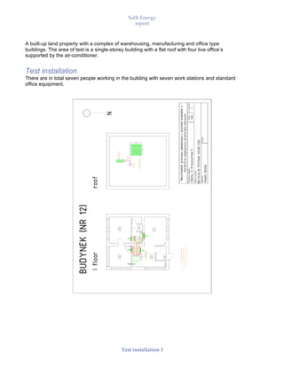 SolX Energy
report
• • •
Test installation 3
A built-up land property with a complex of warehousing, manufacturing and office type
buildings. The area of test is a single-storey building with a flat roof with four live office’s
supported by the air-conditioner.
Test installation
There are in total seven people working in the building with seven work stations and standard
office equipment.
 