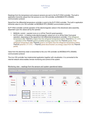 SolX Energy
report
• • •
Test installation 6
Readings from the temperature and pressure sensors are sent to the ELP11R32 controller. The built in
application transmits values from the sensors to Linx-100 controller via MODBUS RTU (RS485)
communication protocol.
Signal from the differential temperature controller is send to the ELP11R32 controller. The built in application
transmits value to Linx-100 controller via MODBUS RTU (RS485) communication protocol.
ELP11R32 controller controls operation of the electromagnetic valves in the directional valve assembly,
dependent upon the values set by the operator:
• MANUAL control – operator turns on or off the ThermX panel operation
• AUTO control – in heating mode electromagnetic valves turn on or off the Solar Cool panel
operation, depending on the signal from the differential temperature controller. If the refrigerant
temperature after ThermX is higher than the refrigerant temperature before ThermX for ∆T ≥ 5°C
→ operation of the ThermX panel is enabled (energy output from the ThermX panel). If the
refrigerant temperature after ThermX panel is not higher than the refrigerant temperature before
ThermX panel for ∆T ≥ 5°C → ThermX panel disconnection (no energy output from the ThermX
panel).
Value from the electricity meter is transmitted to the Linx-100 controller via MODBUS RTU (RS485)
communication protocol.
The Linx-100 controller has implemented application together with visualization. It is connected to the
internet network what enables remote monitoring and control of the system.
Monitoring view – readings from the sensors and system operational status
 