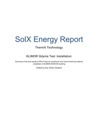 SolX Energy Report
ThermX Technology
KLIMOR Gdynia Test Installation
Summary of the test results of SPLIT type air-conditioner and ThermX thermal collector
installation in KLIMOR SERVICE building
Drafted by Eng. Robert Obrębski
 