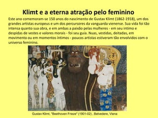 Klimt e a eterna atração pelo feminino
Este ano comemoram-se 150 anos do nascimento de Gustav Klimt (1862-1918), um dos
grandes artistas europeus e um dos percursores da vanguarda vienense. Sua vida foi tão
intensa quanto sua obra, e em ambas a paixão pelas mulheres - em seu intimo e
despidas de vestes e valores morais - foi seu guia. Nuas, vestidas, deitadas, em
movimento ou em momentos íntimos - poucos artistas estiveram tão envolvidos com o
universo feminino.




              Gustav Klimt, "Beethoven Frieze" (1901-02) , Belvedere, Viena
 