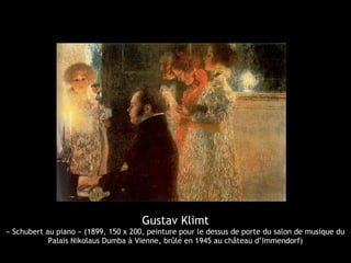Gustav Klimt
« Schubert au piano » (1899, 150 x 200, peinture pour le dessus de porte du salon de musique du
Palais Nikolaus Dumba à Vienne, brûlé en 1945 au château d’Immendorf)
 